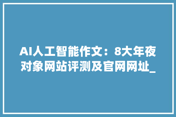 AI人工智能作文：8大年夜对象网站评测及官网网址_文本_官网