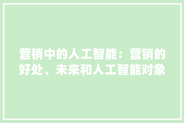 营销中的人工智能：营销的好处、未来和人工智能对象_人工智能_客户 智能问答