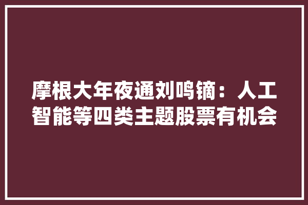 摩根大年夜通刘鸣镝：人工智能等四类主题股票有机会跑赢大年夜势_行业_情境 绘影字幕