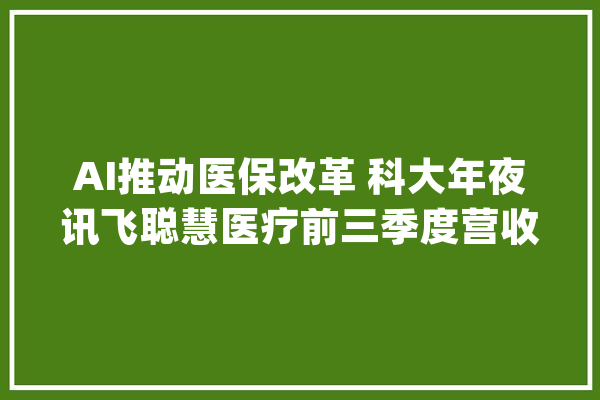 AI推动医保改革 科大年夜讯飞聪慧医疗前三季度营收同比增69%_医疗_科年夜 智能写作