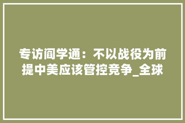专访阎学通：不以战役为前提中美应该管控竞争_全球_美国 云服务