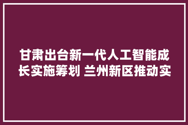 甘肃出台新一代人工智能成长实施筹划 兰州新区推动实现“中国芯”家当化_人工智能_家当 智能助手