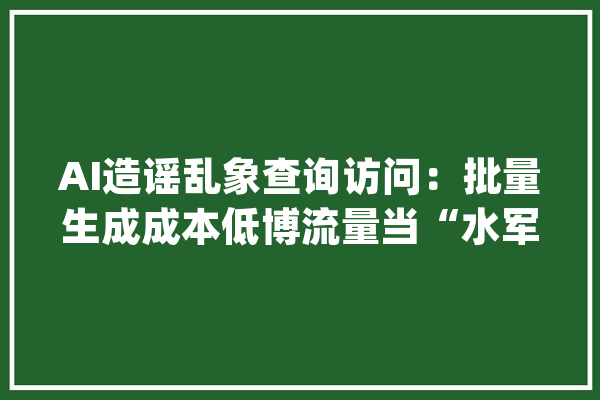 AI造谣乱象查询访问：批量生成成本低博流量当“水军”赚收益_对象_流言