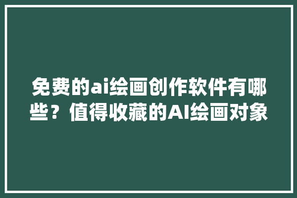 免费的ai绘画创作软件有哪些？值得收藏的AI绘画对象分享_功效_在线