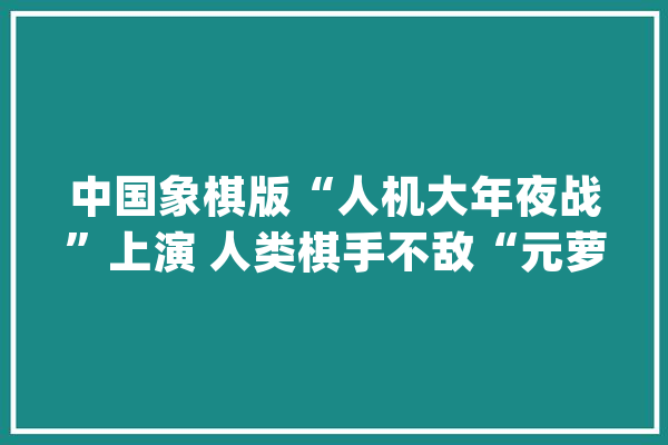 中国象棋版“人机大年夜战”上演 人类棋手不敌“元萝卜”_中国象棋_象棋