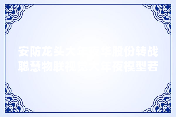 安防龙头大年夜华股份转战聪慧物联视觉大年夜模型若何重塑分娩力？_年夜华_模子