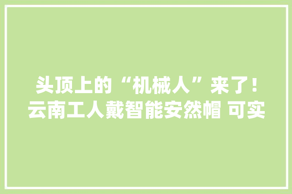 头顶上的“机械人”来了！云南工人戴智能安然帽 可实时定位、自动报警_平安帽_人员 计算机