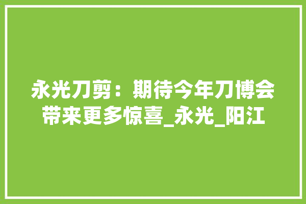 永光刀剪：期待今年刀博会带来更多惊喜_永光_阳江 云服务