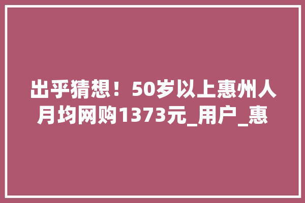 出乎猜想！50岁以上惠州人月均网购1373元_用户_惠州
