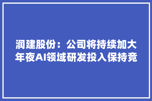 润建股份：公司将持续加大年夜AI领域研发投入保持竞争力_公司_模子