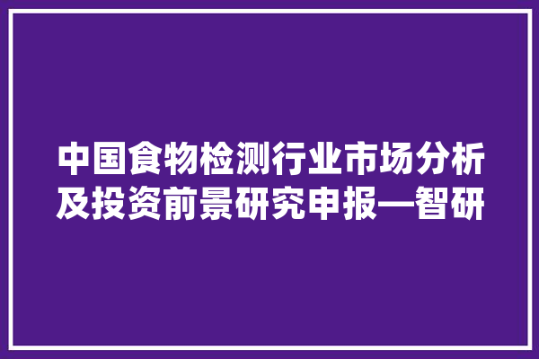 中国食物检测行业市场分析及投资前景研究申报—智研咨询重磅宣告_食物_行业