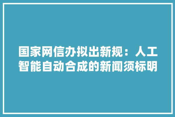 国家网信办拟出新规：人工智能自动合成的新闻须标明“合成”_人工智能_消息 智能写作
