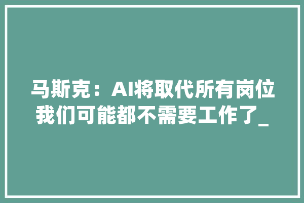 马斯克：AI将取代所有岗位我们可能都不需要工作了_人工智能_工作 智能助手