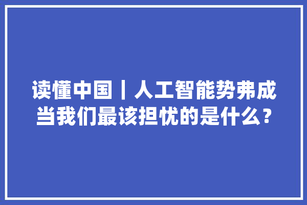 读懂中国｜人工智能势弗成当我们最该担忧的是什么？_人工智能_人类 云服务