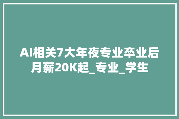 AI相关7大年夜专业卒业后月薪20K起_专业_学生 智能助手