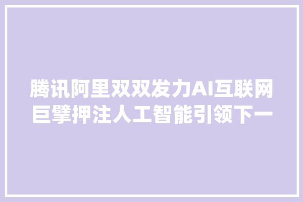 腾讯阿里双双发力AI互联网巨擘押注人工智能引领下一轮增长_阿里_腾讯 文字写作
