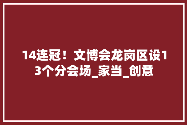 14连冠！文博会龙岗区设13个分会场_家当_创意 云服务