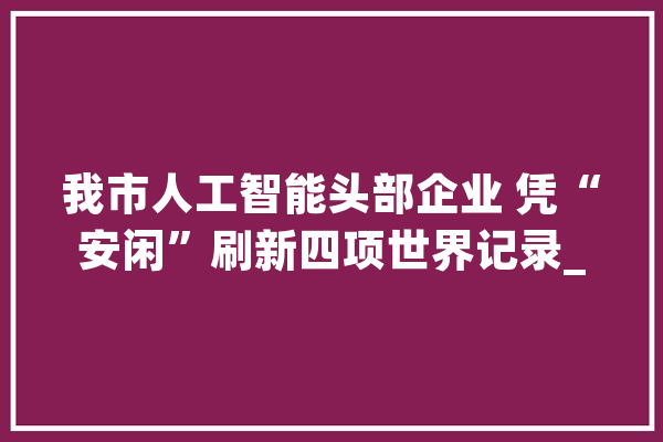 我市人工智能头部企业 凭“安闲”刷新四项世界记录_模子_科技 云服务