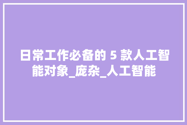 日常工作必备的 5 款人工智能对象_庞杂_人工智能 文字写作