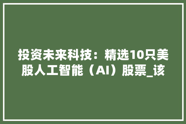 投资未来科技：精选10只美股人工智能（AI）股票_该公司_美股 AI简讯