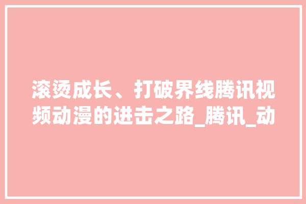 滚烫成长、打破界线腾讯视频动漫的进击之路_腾讯_动漫 文字写作