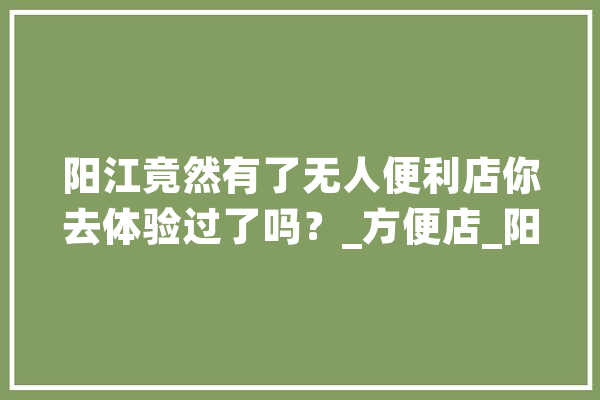 阳江竟然有了无人便利店你去体验过了吗？_方便店_阳江