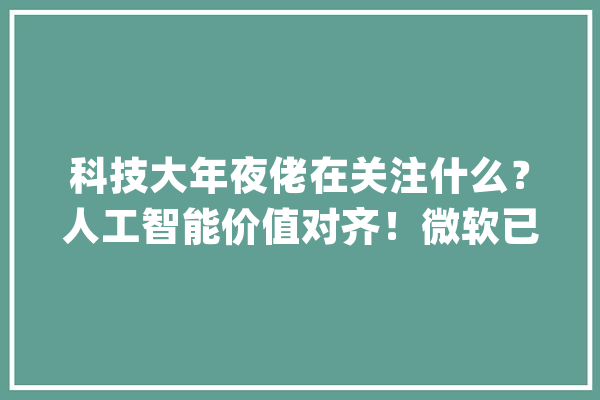 科技大年夜佬在关注什么？人工智能价值对齐！微软已入局_人工智能_模子