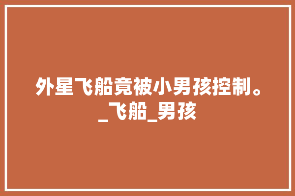 外星飞船竟被小男孩控制。_飞船_男孩 科技快讯
