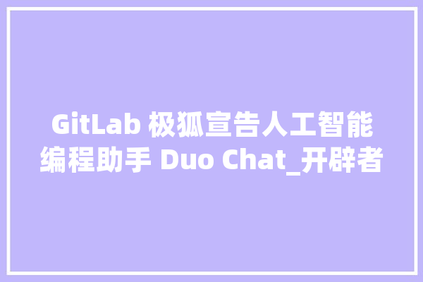 GitLab 极狐宣告人工智能编程助手 Duo Chat_开辟者_软件