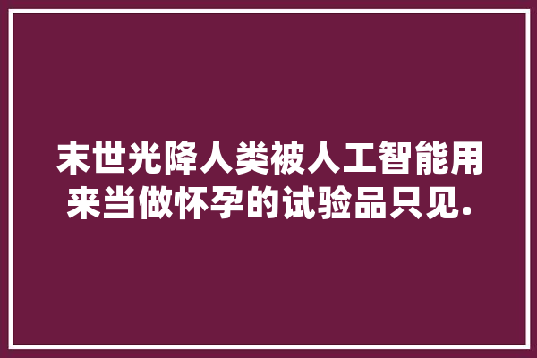 末世光降人类被人工智能用来当做怀孕的试验品只见..._汉子_少年