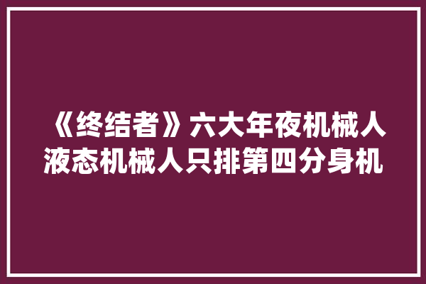 《终结者》六大年夜机械人液态机械人只排第四分身机械人很惊艳_机械人_液态
