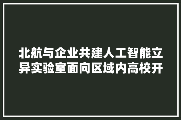 北航与企业共建人工智能立异实验室面向区域内高校开放共享_技巧_校企 文字写作