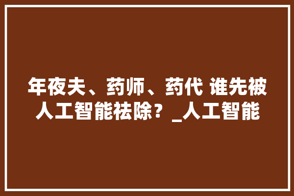 年夜夫、药师、药代 谁先被人工智能祛除？_人工智能_工作 智能助手