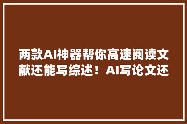 两款AI神器帮你高速阅读文献还能写综述！AI写论文还远吗？_文献_内容