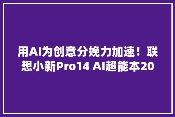 用AI为创意分娩力加速！联想小新Pro14 AI超能本2024锐龙版评测_超能_小新