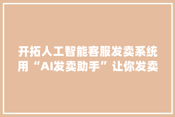 开拓人工智能客服发卖系统用“AI发卖助手”让你发卖成交率翻倍_客户_人员 智能问答