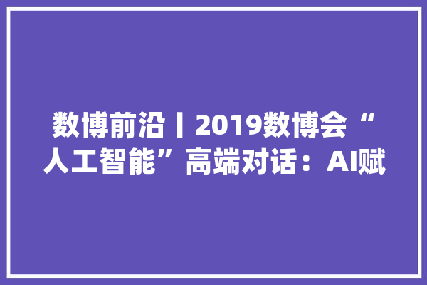 数博前沿丨2019数博会“人工智能”高端对话：AI赋能引领未来_人工智能_数据 科技快讯