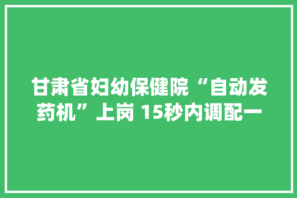 甘肃省妇幼保健院“自动发药机”上岗 15秒内调配一张处方_患者_药品