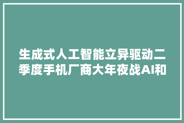 生成式人工智能立异驱动二季度手机厂商大年夜战AI和折叠屏_全球_市场份额 文字写作