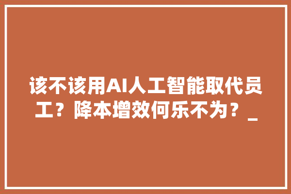该不该用AI人工智能取代员工？降本增效何乐不为？_天工_案牍 智能助手