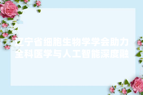 辽宁省细胞生物学学会助力全科医学与人工智能深度融合_传授_专委会