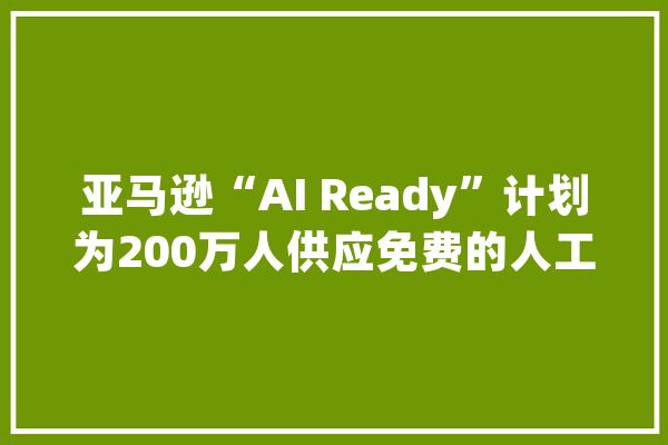 亚马逊“AI Ready”计划为200万人供应免费的人工智能技能培训_人工智能_亚马逊 AI简讯