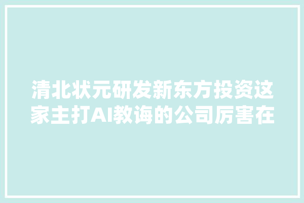 清北状元研发新东方投资这家主打AI教诲的公司厉害在哪？_人工智能_教师 科技快讯