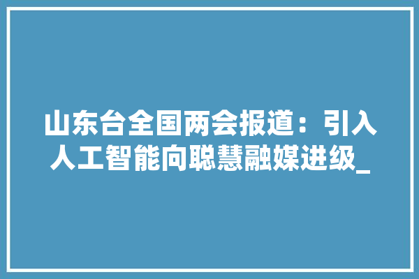 山东台全国两会报道：引入人工智能向聪慧融媒进级_山东_智能 绘影字幕