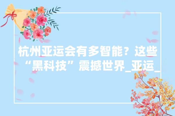 杭州亚运会有多智能？这些“黑科技”震撼世界_亚运_杭州