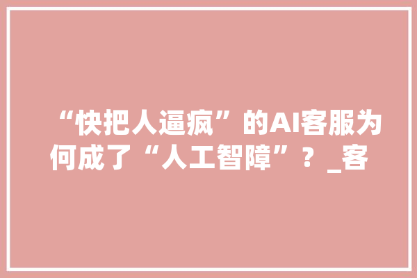 “快把人逼疯”的AI客服为何成了“人工智障”？_客服_企业 智能助手