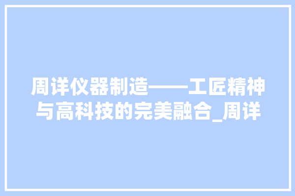 周详仪器制造——工匠精神与高科技的完美融合_周详仪器_庞杂 智能写作