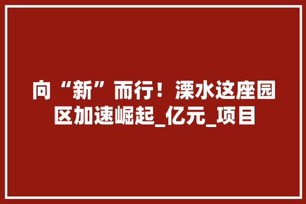向“新”而行！溧水这座园区加速崛起_亿元_项目