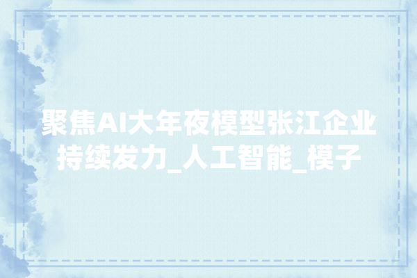 聚焦AI大年夜模型张江企业持续发力_人工智能_模子 计算机