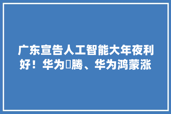 广东宣告人工智能大年夜利好！华为昇腾、华为鸿蒙涨嗨了！掘金大年夜赛多位选手跑步入场！_选手_人工智能